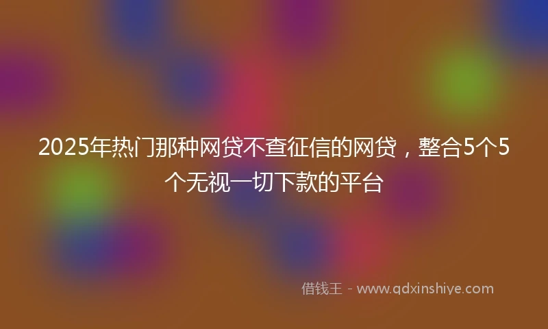 2025年热门那种网贷不查征信的网贷，整合5个5个无视一切下款的平台