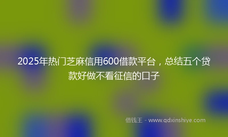 2025年热门芝麻信用600借款平台，总结五个贷款好做不看征信的口子