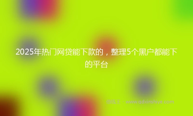 2025年热门网贷能下款的，整理5个黑户都能下的平台