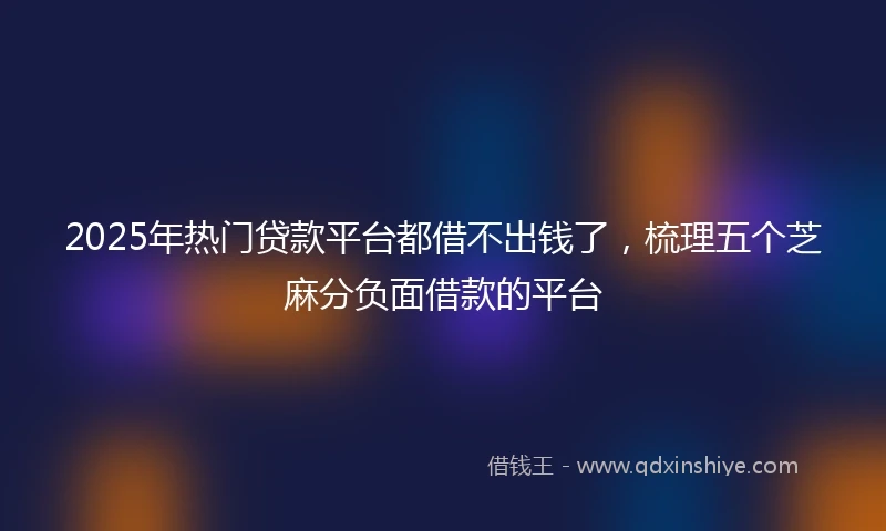 2025年热门贷款平台都借不出钱了，梳理五个芝麻分负面借款的平台