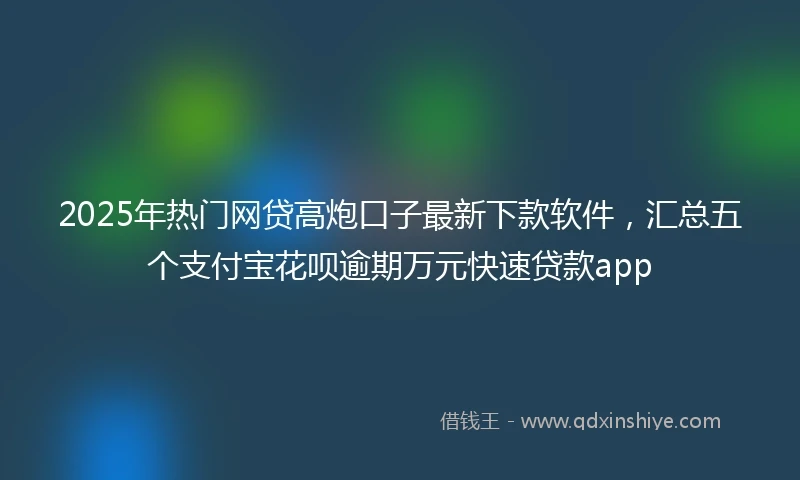2025年热门网贷高炮口子最新下款软件，汇总五个支付宝花呗逾期万元快速贷款app