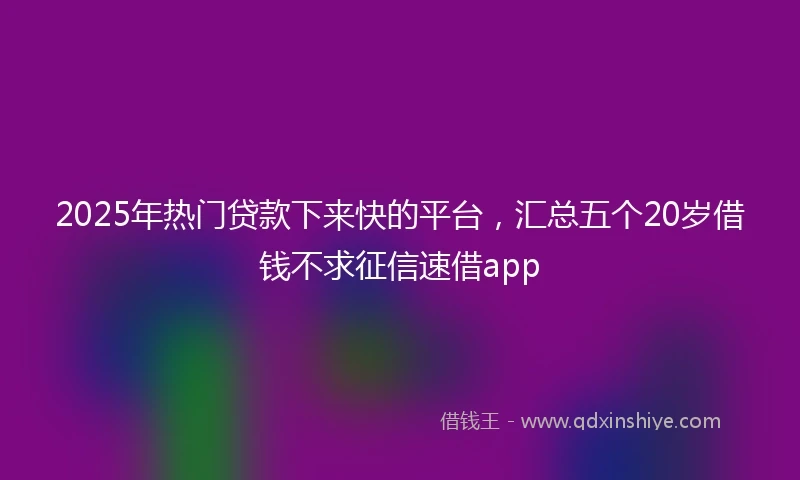 2025年热门贷款下来快的平台，汇总五个20岁借钱不求征信速借app