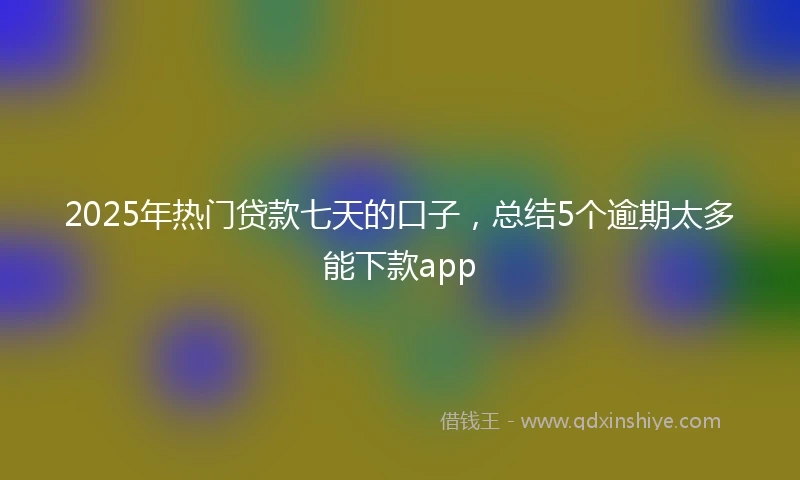 2025年热门贷款七天的口子，总结5个逾期太多能下款app