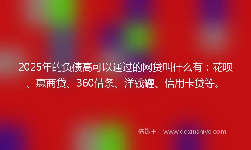 2025年的负债高可以通过的网贷叫什么有：花呗、惠商贷、360借条、洋钱罐、信用卡贷等。