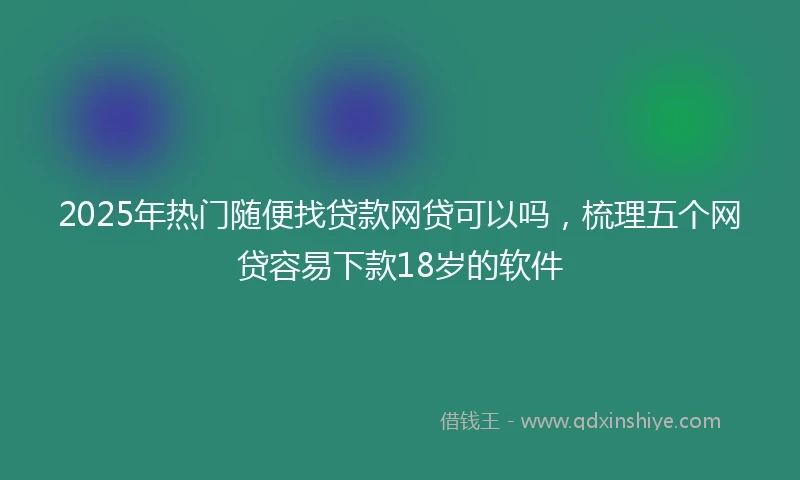 2025年热门随便找贷款网贷可以吗，梳理五个网贷容易下款18岁的软件