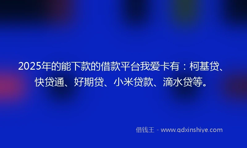 2025年的能下款的借款平台我爱卡有：柯基贷、快贷通、好期贷、小米贷款、滴水贷等。