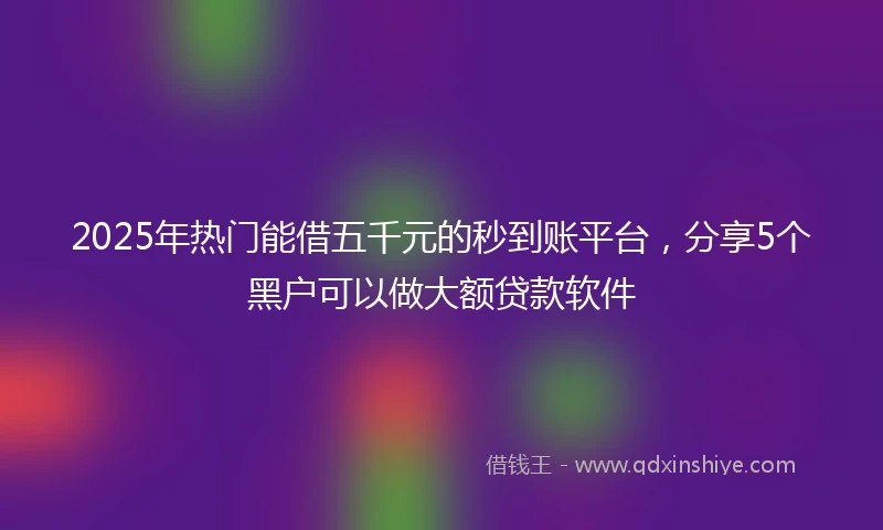 2025年热门能借五千元的秒到账平台，分享5个黑户可以做大额贷款软件