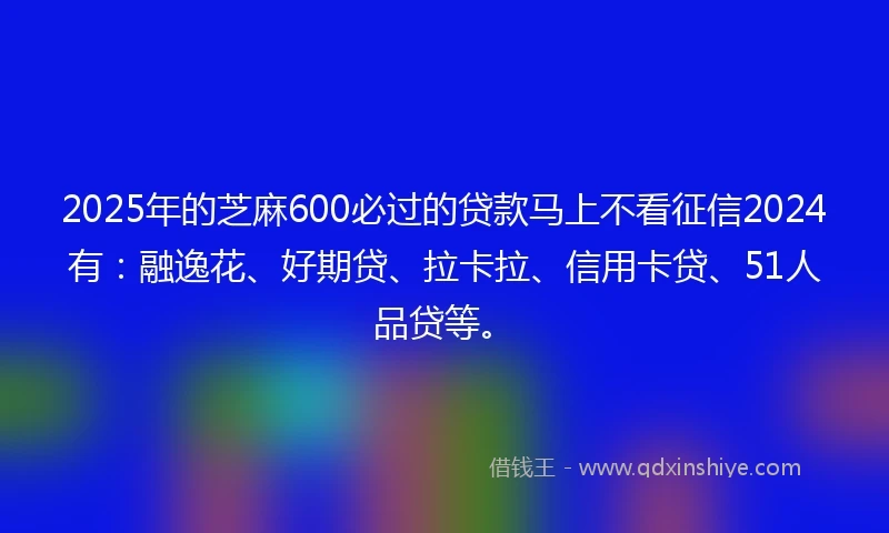 2025年的芝麻600必过的贷款马上不看征信2024有：融逸花、好期贷、拉卡拉、信用卡贷、51人品贷等。