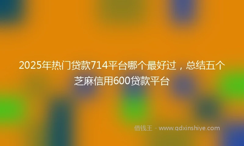 2025年热门贷款714平台哪个最好过，总结五个芝麻信用600贷款平台