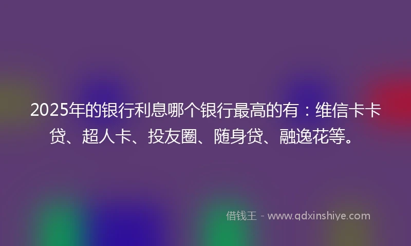 2025年的银行利息哪个银行最高的有：维信卡卡贷、超人卡、投友圈、随身贷、融逸花等。