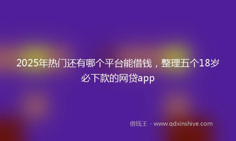 2025年热门还有哪个平台能借钱，整理五个18岁必下款的网贷app