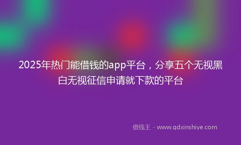 2025年热门能借钱的app平台，分享五个无视黑白无视征信申请就下款的平台