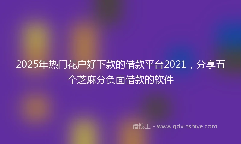 2025年热门花户好下款的借款平台2021，分享五个芝麻分负面借款的软件