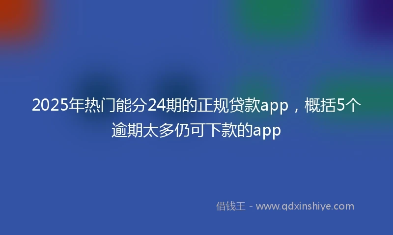 2025年热门能分24期的正规贷款app，概括5个逾期太多仍可下款的app