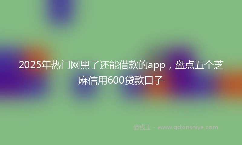 2025年热门网黑了还能借款的app，盘点五个芝麻信用600贷款口子