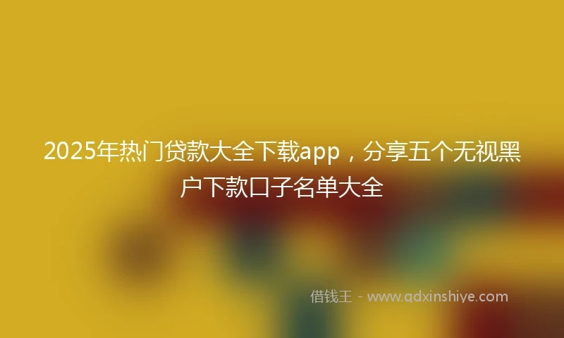 2025年热门贷款大全下载app，分享五个无视黑户下款口子名单大全