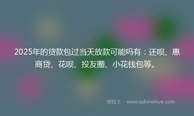 2025年的贷款包过当天放款可能吗有：还呗、惠商贷、花呗、投友圈、小花钱包等。