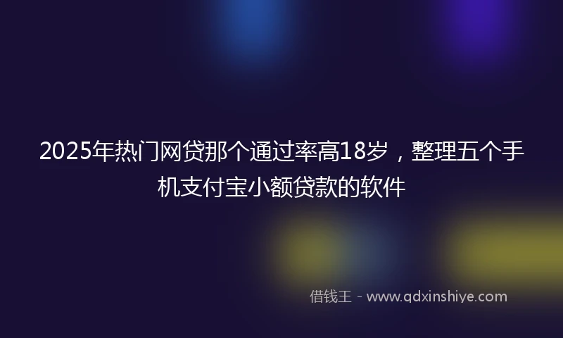 2025年热门网贷那个通过率高18岁，整理五个手机支付宝小额贷款的软件