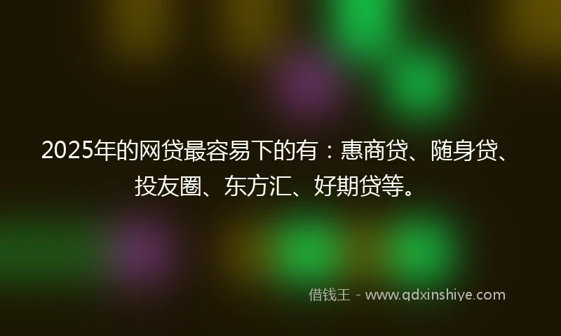 2025年的网贷最容易下的有：惠商贷、随身贷、投友圈、东方汇、好期贷等。