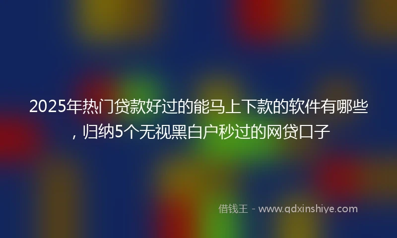 2025年热门贷款好过的能马上下款的软件有哪些，归纳5个无视黑白户秒过的网贷口子