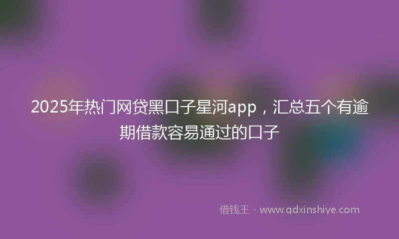 2025年热门网贷黑口子星河app，汇总五个有逾期借款容易通过的口子
