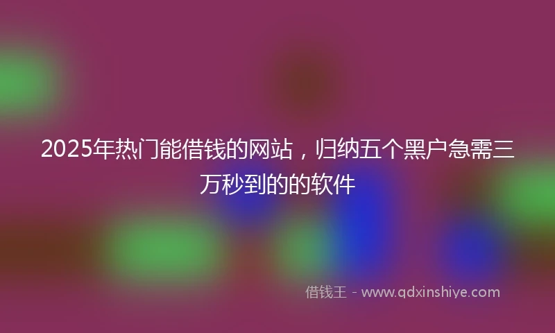 2025年热门能借钱的网站，归纳五个黑户急需三万秒到的的软件