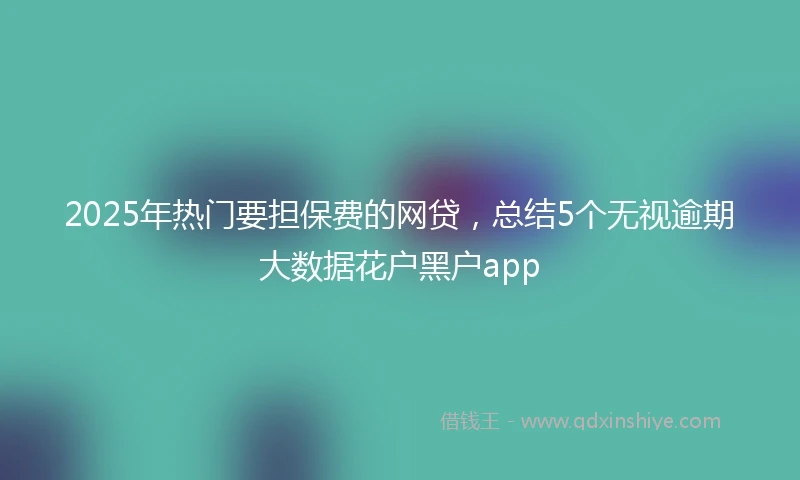 2025年热门要担保费的网贷，总结5个无视逾期大数据花户黑户app