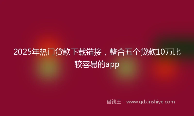 2025年热门贷款下载链接，整合五个贷款10万比较容易的app