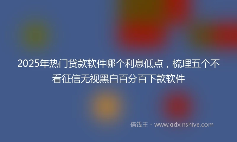 2025年热门贷款软件哪个利息低点，梳理五个不看征信无视黑白百分百下款软件
