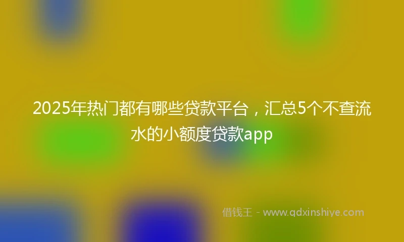 2025年热门都有哪些贷款平台，汇总5个不查流水的小额度贷款app