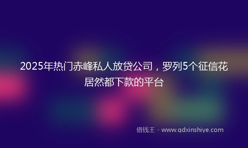 2025年热门赤峰私人放贷公司，罗列5个征信花居然都下款的平台