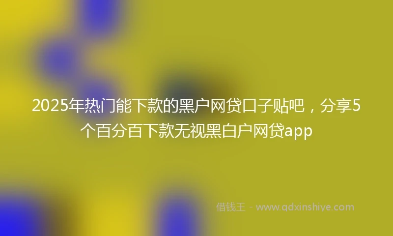 2025年热门能下款的黑户网贷口子贴吧，分享5个百分百下款无视黑白户网贷app