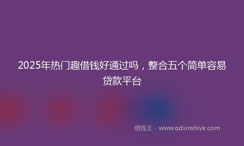 2025年热门趣借钱好通过吗，整合五个简单容易贷款平台