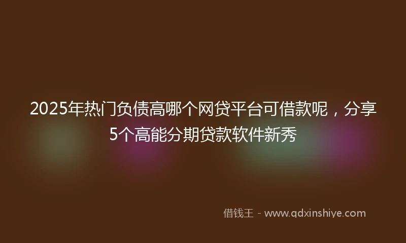 2025年热门负债高哪个网贷平台可借款呢，分享5个高能分期贷款软件新秀