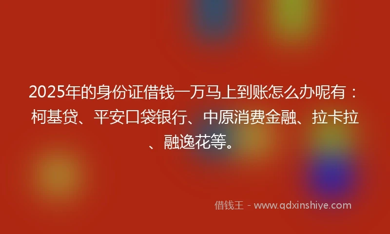 2025年的身份证借钱一万马上到账怎么办呢有：柯基贷、平安口袋银行、中原消费金融、拉卡拉、融逸花等。