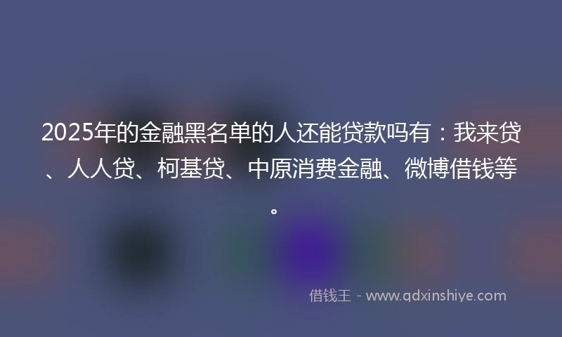 2025年的金融黑名单的人还能贷款吗有：我来贷、人人贷、柯基贷、中原消费金融、微博借钱等。