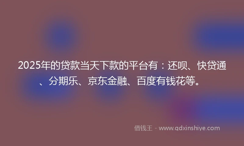 2025年的贷款当天下款的平台有：还呗、快贷通、分期乐、京东金融、百度有钱花等。