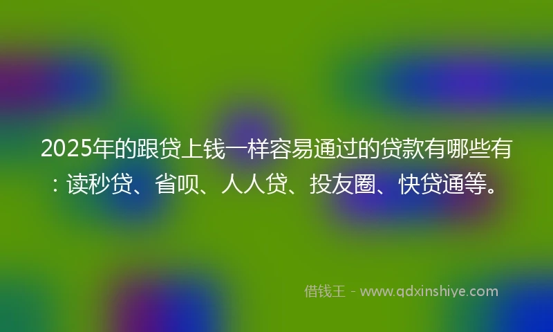 2025年的跟贷上钱一样容易通过的贷款有哪些有：读秒贷、省呗、人人贷、投友圈、快贷通等。