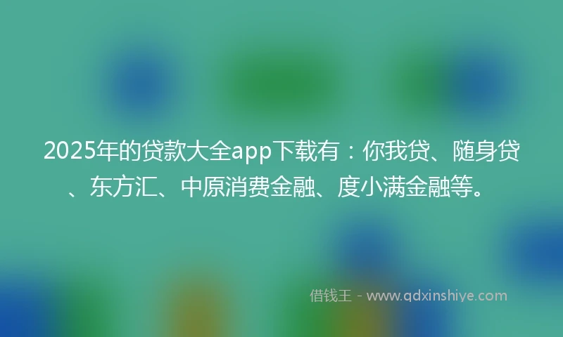2025年的贷款大全app下载有：你我贷、随身贷、东方汇、中原消费金融、度小满金融等。