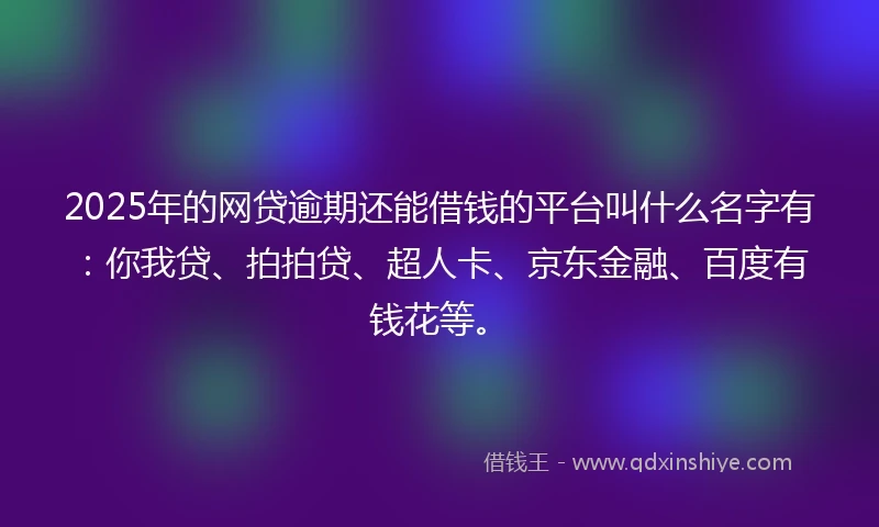 2025年的网贷逾期还能借钱的平台叫什么名字有：你我贷、拍拍贷、超人卡、京东金融、百度有钱花等。