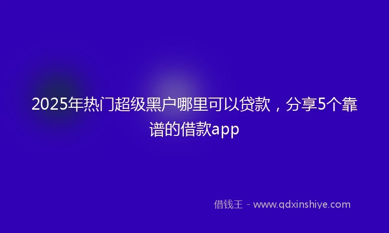 2025年热门超级黑户哪里可以贷款，分享5个靠谱的借款app
