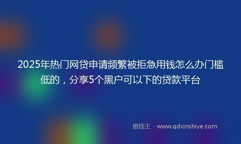 2025年热门网贷申请频繁被拒急用钱怎么办门槛低的，分享5个黑户可以下的贷款平台