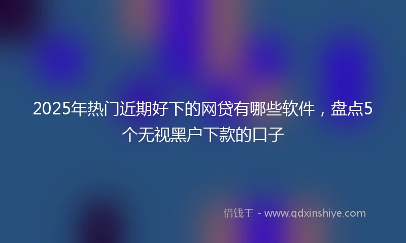 2025年热门近期好下的网贷有哪些软件，盘点5个无视黑户下款的口子