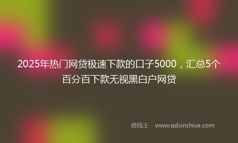 2025年热门网贷极速下款的口子5000，汇总5个百分百下款无视黑白户网贷