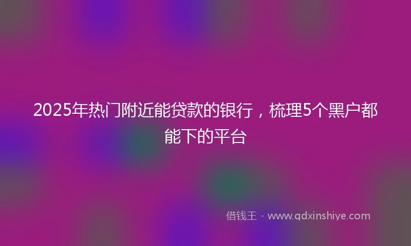 2025年热门附近能贷款的银行，梳理5个黑户都能下的平台
