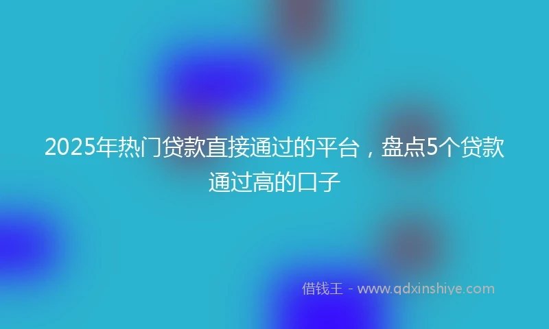 2025年热门贷款直接通过的平台，盘点5个贷款通过高的口子