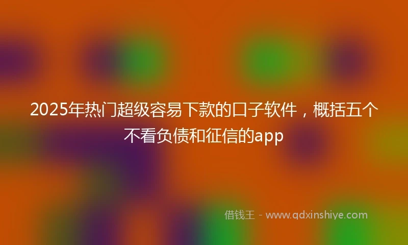 2025年热门超级容易下款的口子软件，概括五个不看负债和征信的app