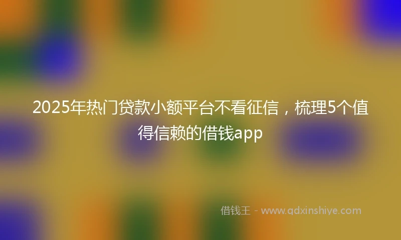 2025年热门贷款小额平台不看征信,梳理5个值得信赖的借钱app