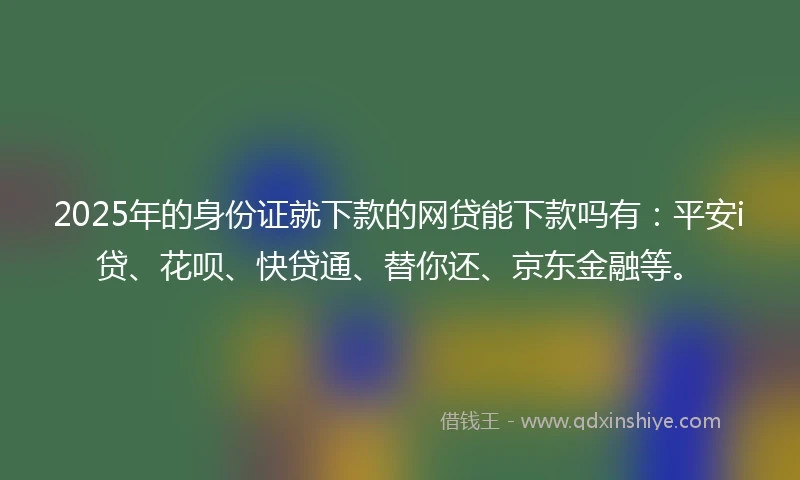 2025年的身份证就下款的网贷能下款吗有：平安i贷、花呗、快贷通、替你还、京东金融等。