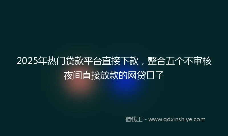 2025年热门贷款平台直接下款，整合五个不审核夜间直接放款的网贷口子